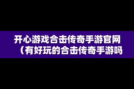 开心游戏合击传奇手游官网（有好玩的合击传奇手游吗）