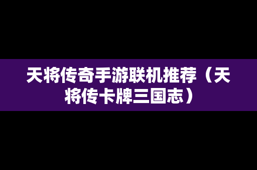 天将传奇手游联机推荐（天将传卡牌三国志）