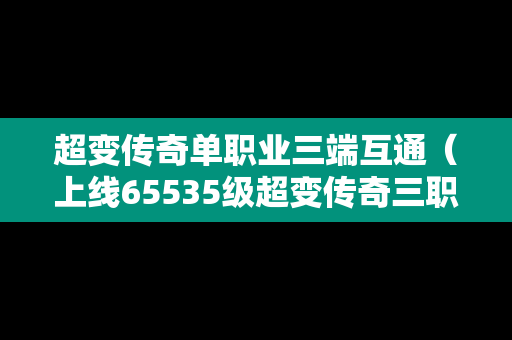 超变传奇单职业三端互通（上线65535级超变传奇三职业）