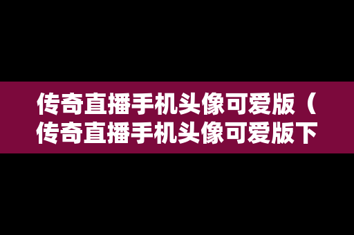 传奇直播手机头像可爱版（传奇直播手机头像可爱版下载）