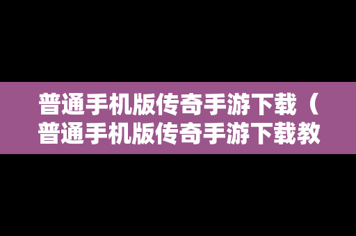 普通手机版传奇手游下载（普通手机版传奇手游下载教程）