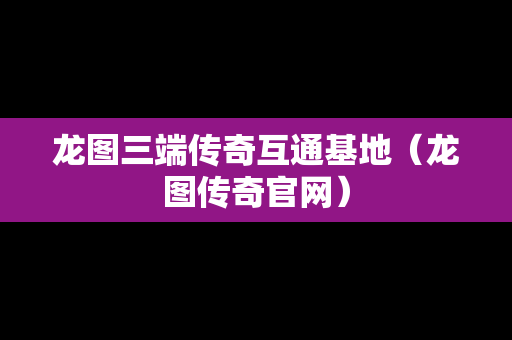 龙图三端传奇互通基地（龙图传奇官网）