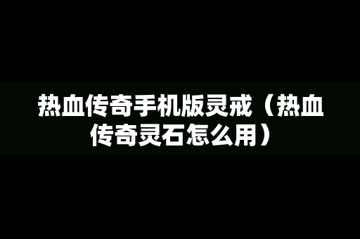 热血传奇手机版灵戒（热血传奇灵石怎么用）