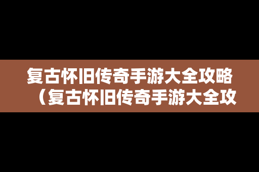 复古怀旧传奇手游大全攻略（复古怀旧传奇手游大全攻略视频）